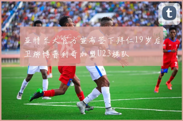 亚特兰大官方宣布签下拜仁19岁后卫柳博普利奇加盟U23梯队
