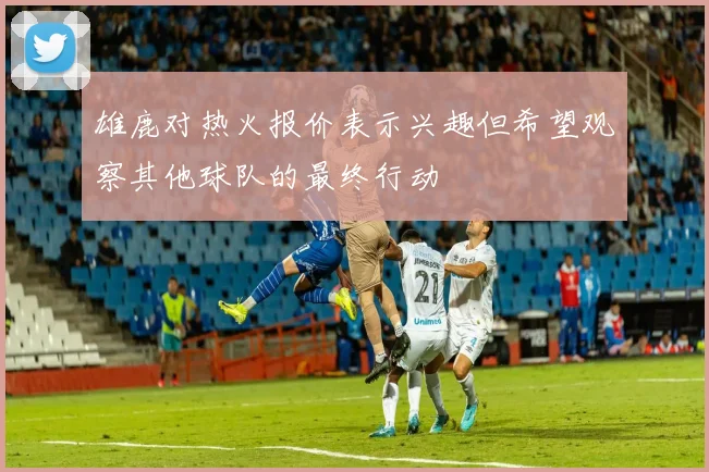 雄鹿对热火报价表示兴趣但希望观察其他球队的最终行动