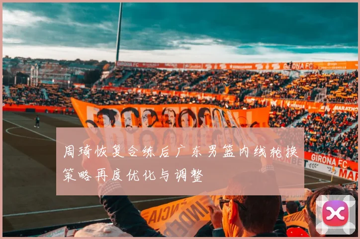 周琦恢复合练后广东男篮内线轮换策略再度优化与调整