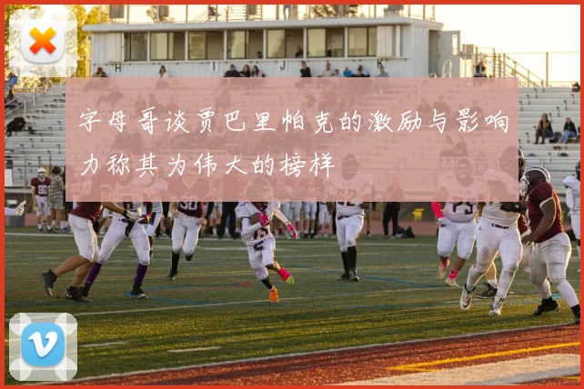 字母哥谈贾巴里帕克的激励与影响力称其为伟大的榜样