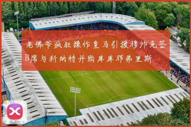 老佛爷疯狂操作皇马引援穆帅免签B席与科纳特并购库库邓弗里斯