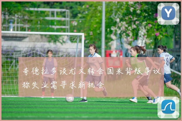 夸德拉多谈尤文转会国米背叛争议称失业需寻求新机会