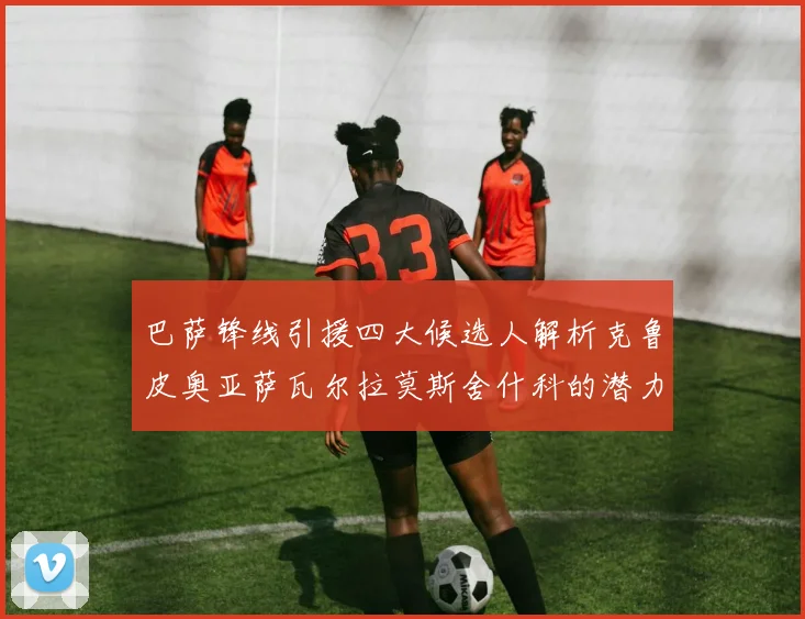 巴萨锋线引援四大候选人解析克鲁皮奥亚萨瓦尔拉莫斯舍什科的潜力与前景