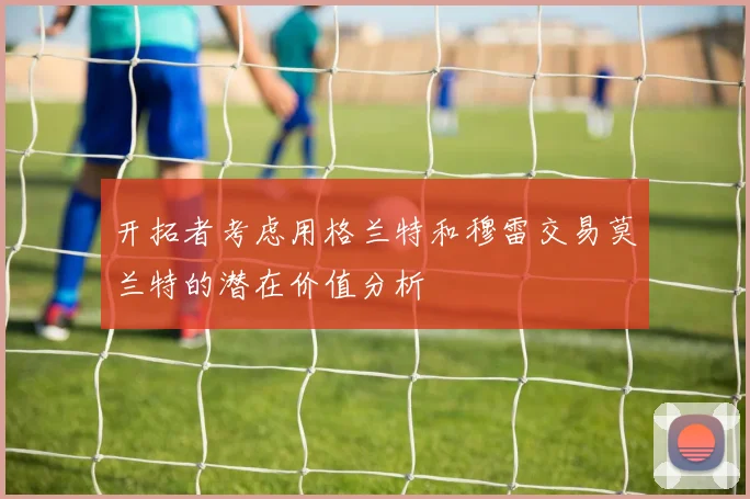 开拓者考虑用格兰特和穆雷交易莫兰特的潜在价值分析