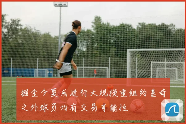掘金今夏或进行大规模重组约基奇之外球员均有交易可能性