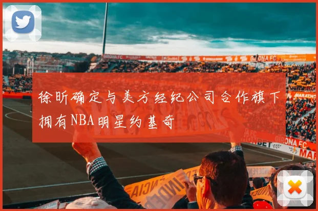 徐昕确定与美方经纪公司合作旗下拥有NBA明星约基奇