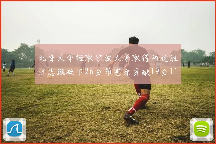 北京大学轻取宁波大学取得两连胜汪志鹏砍下26分昂塞尔贡献19分11篮板5助攻