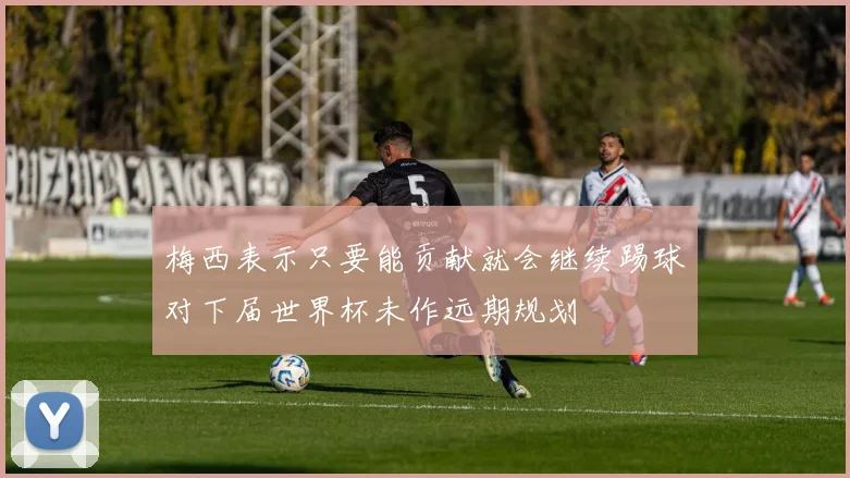 梅西表示只要能贡献就会继续踢球对下届世界杯未作远期规划