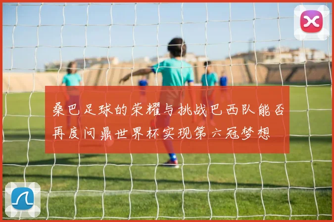 桑巴足球的荣耀与挑战巴西队能否再度问鼎世界杯实现第六冠梦想