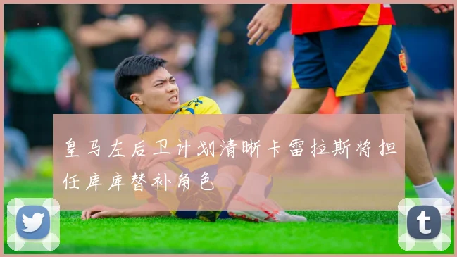 皇马左后卫计划清晰卡雷拉斯将担任库库替补角色