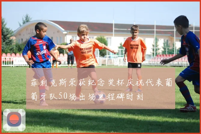 菲利克斯荣获纪念奖杯庆祝代表葡萄牙队50场出场里程碑时刻