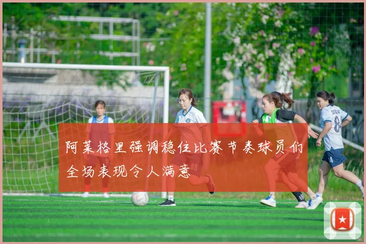 阿莱格里强调稳住比赛节奏球员们全场表现令人满意