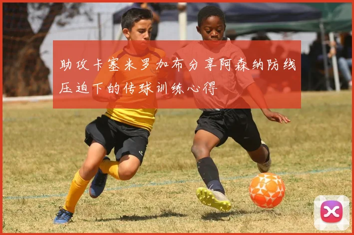 助攻卡塞米罗加布分享阿森纳防线压迫下的传球训练心得