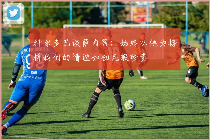 科尔多巴谈萨内蒂：始终以他为榜样我们的情谊如初见般珍贵