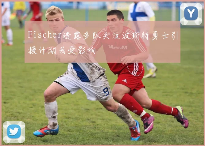 Fischer透露多队关注波斯特勇士引援计划或受影响