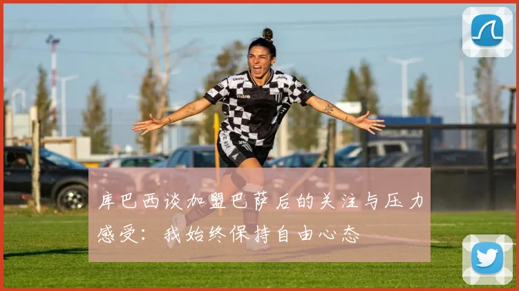 库巴西谈加盟巴萨后的关注与压力感受：我始终保持自由心态