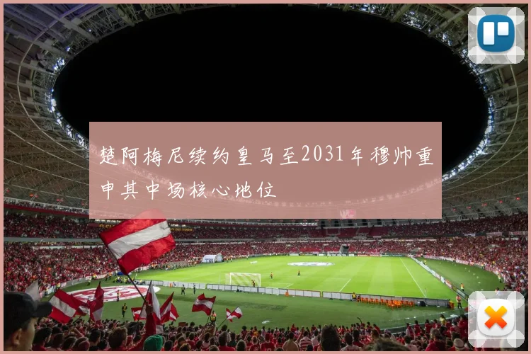 楚阿梅尼续约皇马至2031年穆帅重申其中场核心地位
