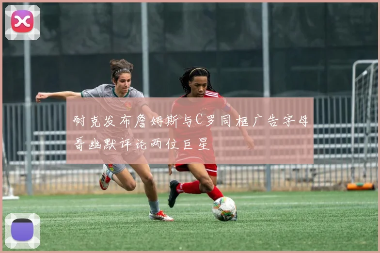 耐克发布詹姆斯与C罗同框广告字母哥幽默评论两位巨星