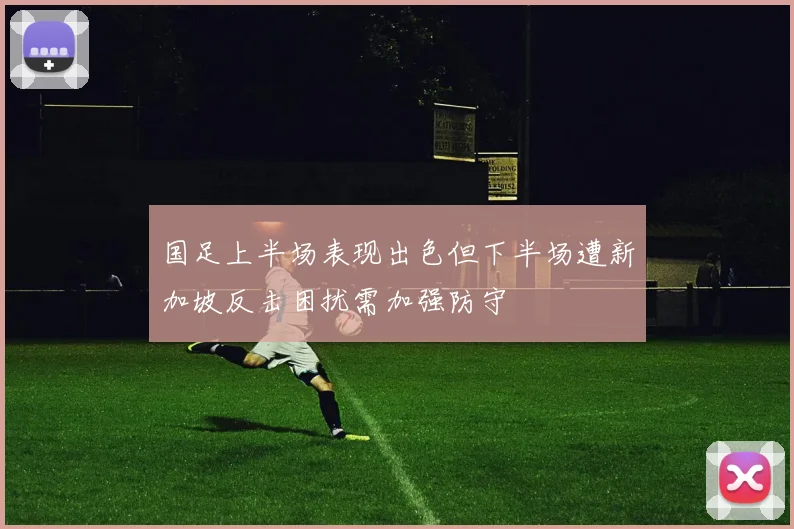 国足上半场表现出色但下半场遭新加坡反击困扰需加强防守