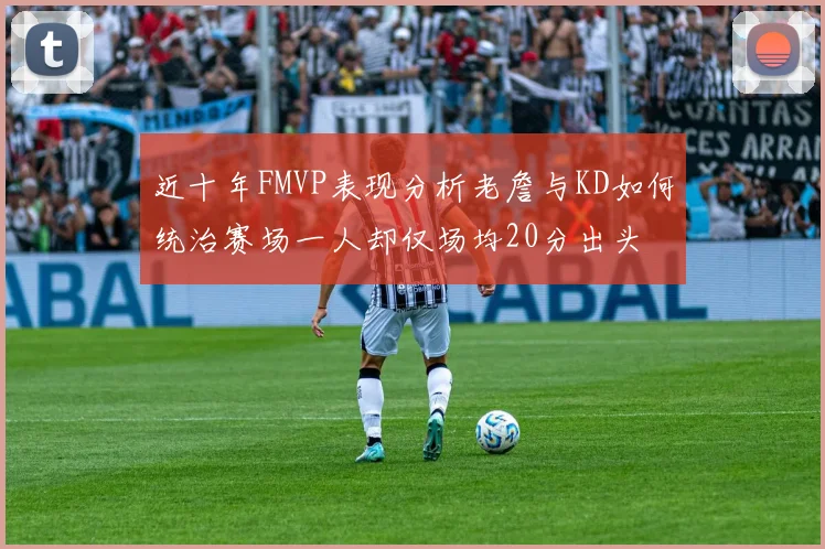 近十年FMVP表现分析老詹与KD如何统治赛场一人却仅场均20分出头