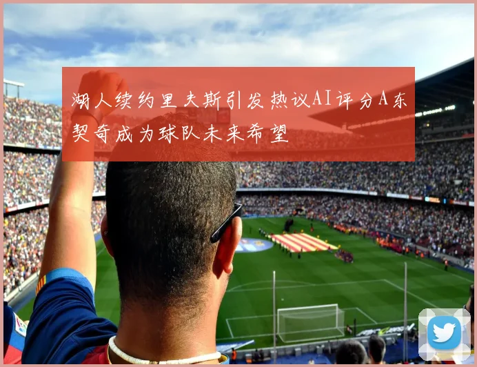 湖人续约里夫斯引发热议AI评分A东契奇成为球队未来希望