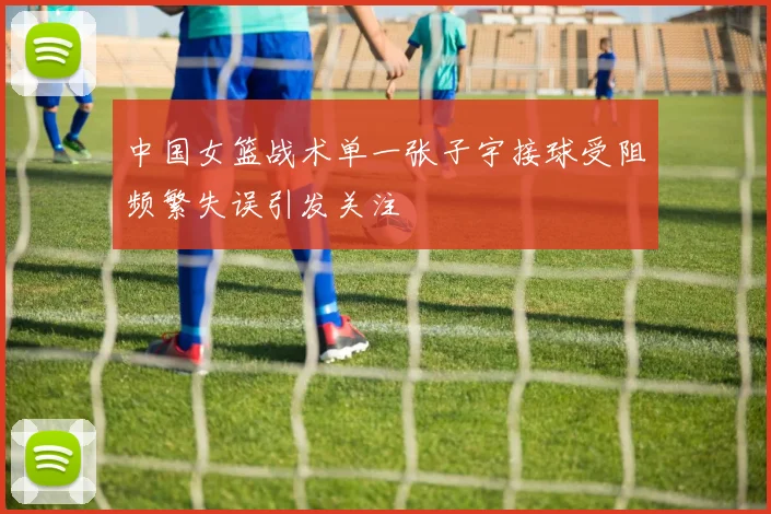 中国女篮战术单一张子宇接球受阻频繁失误引发关注